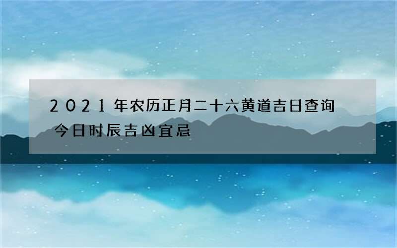 2021年农历正月二十六黄道吉日查询 今日时辰吉凶宜忌